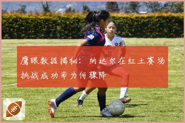 鹰眼数据揭秘：纳达尔在红土赛场挑战成功率为何骤降