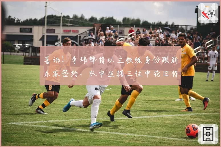 喜讯!李玮锋将以主教练身份跟新东家签约,队中坐拥三位申花旧将
