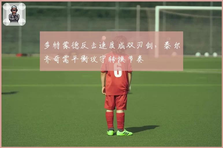 多特蒙德反击速度成双刃剑,泰尔齐奇需平衡攻守转换节奏