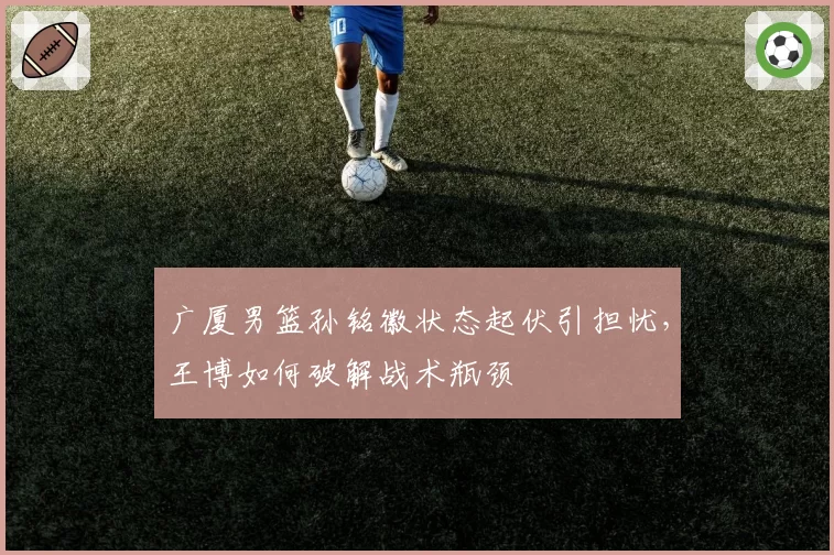 广厦男篮孙铭徽状态起伏引担忧,王博如何破解战术瓶颈