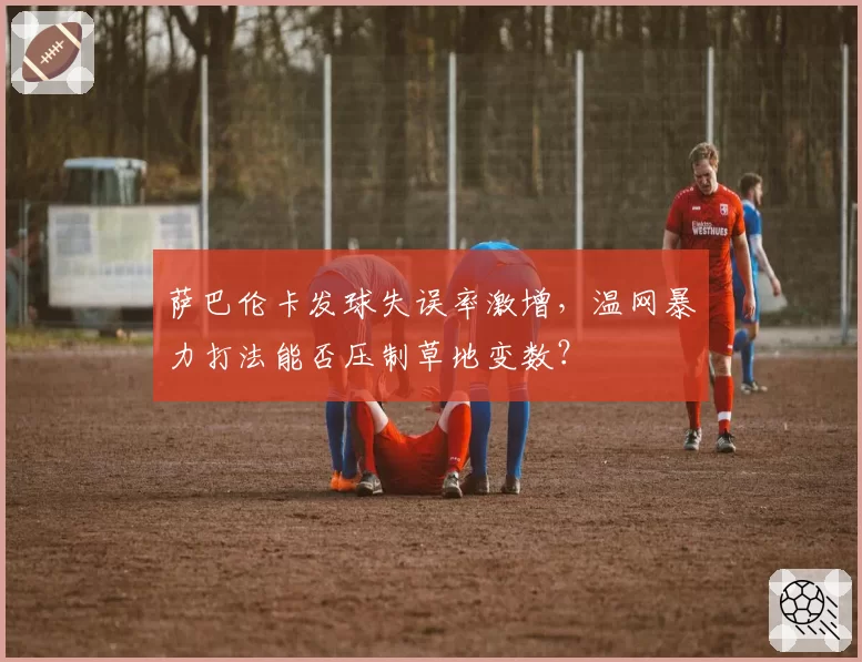 萨巴伦卡发球失误率激增，温网暴力打法能否压制草地变数？