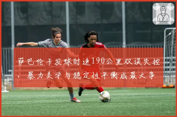 萨巴伦卡发球时速190公里双误失控，暴力美学与稳定性平衡成最大争议