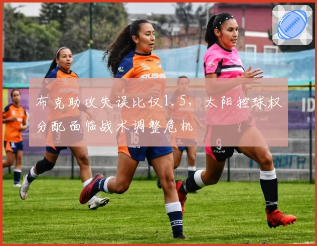 布克助攻失误比仅1.5，太阳控球权分配面临战术调整危机