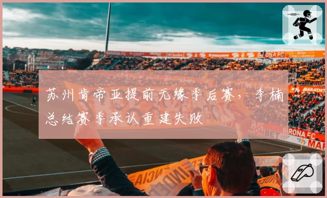 苏州肯帝亚提前无缘季后赛，李楠总结赛季承认重建失败
