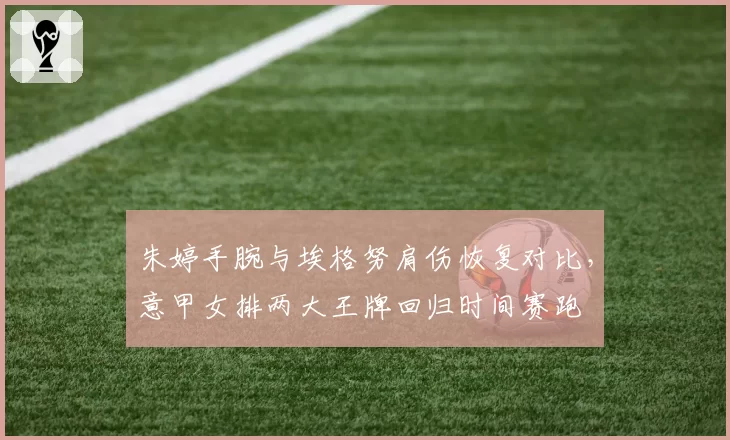 朱婷手腕与埃格努肩伤恢复对比，意甲女排两大王牌回归时间赛跑
