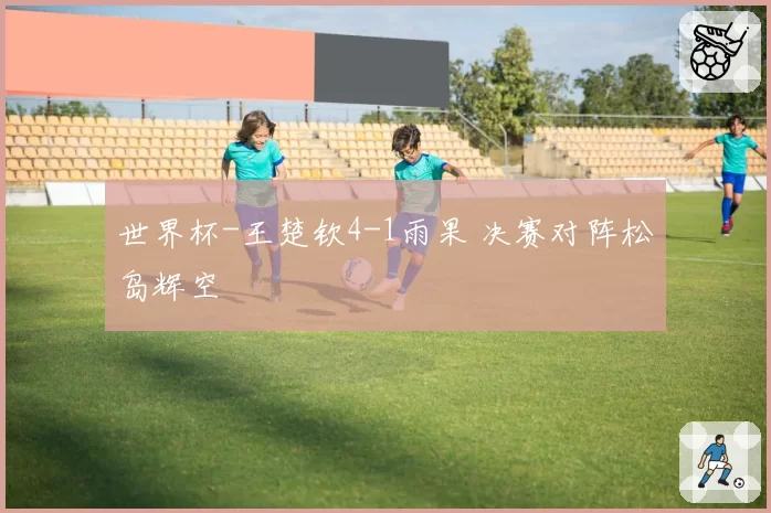 世界杯-王楚钦4-1雨果 决赛对阵松岛辉空