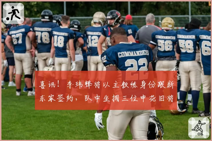 喜讯!李玮锋将以主教练身份跟新东家签约,队中坐拥三位申花旧将