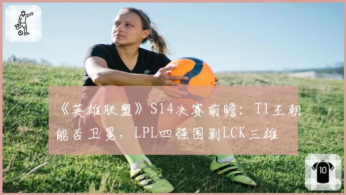 《英雄联盟》S14决赛前瞻：T1王朝能否卫冕，LPL四强围剿LCK三雄