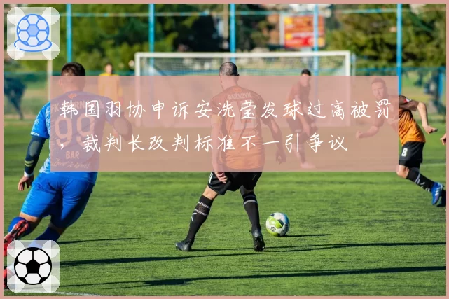 韩国羽协申诉安洗莹发球过高被罚，裁判长改判标准不一引争议