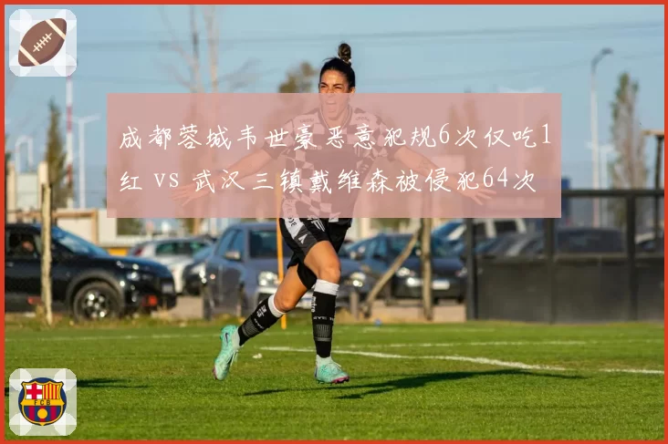 成都蓉城韦世豪恶意犯规6次仅吃1红 vs 武汉三镇戴维森被侵犯64次获11黄，裁判尺度保护与惩罚的失衡