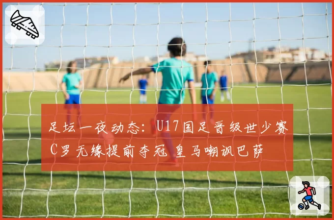 足坛一夜动态：U17国足晋级世少赛 C罗无缘提前夺冠 皇马嘲讽巴萨