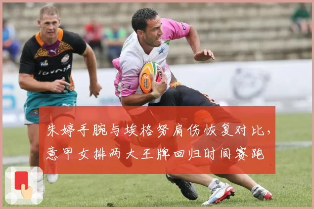 朱婷手腕与埃格努肩伤恢复对比，意甲女排两大王牌回归时间赛跑