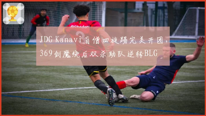 JDG Kanavi盲僧回旋踢完美开团,369剑魔绕后双杀助队逆转BLG