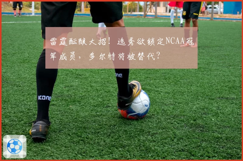 雷霆酝酿大招!选秀欲锁定NCAA冠军成员,多尔特将被替代?