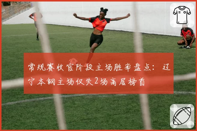 常规赛收官阶段主场胜率盘点：辽宁本钢主场仅失2场高居榜首