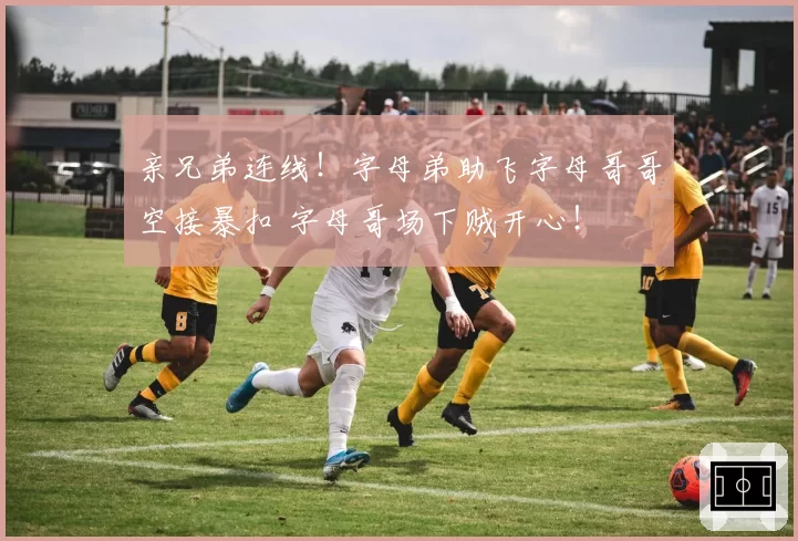 亲兄弟连线！字母弟助飞字母哥哥空接暴扣 字母哥场下贼开心！