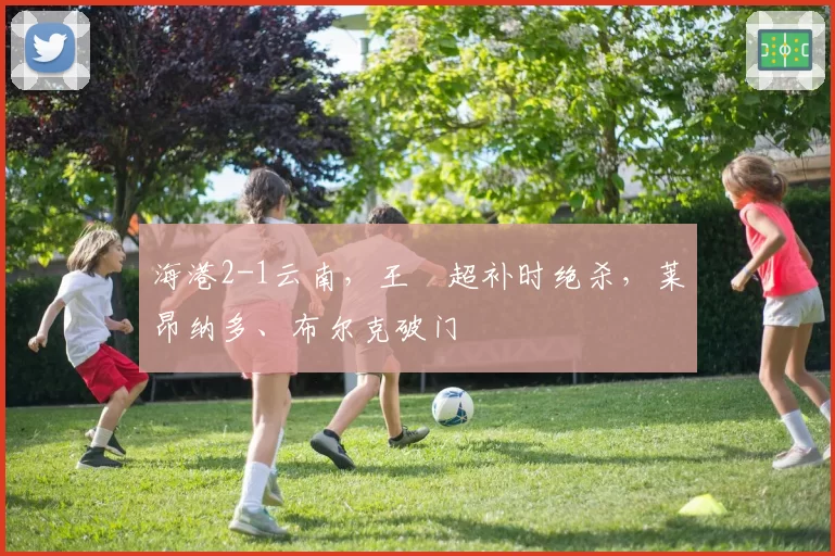 海港2-1云南，王燊超补时绝杀，莱昂纳多、布尔克破门