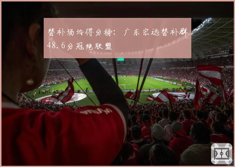 替补场均得分榜：广东宏远替补群48.6分冠绝联盟