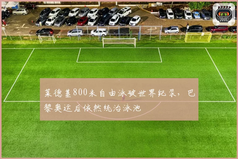 莱德基800米自由泳破世界纪录，巴黎奥运后依然统治泳池