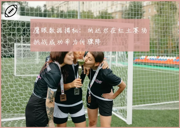 鹰眼数据揭秘：纳达尔在红土赛场挑战成功率为何骤降