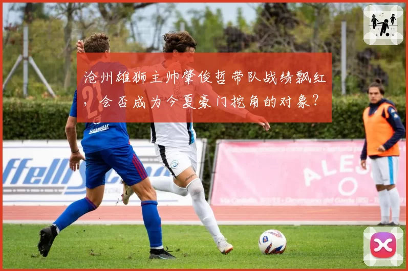 沧州雄狮主帅肇俊哲带队战绩飘红，会否成为今夏豪门挖角的对象？