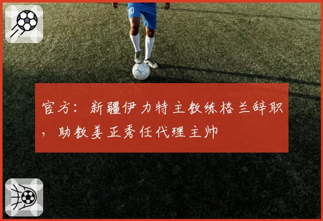 官方：新疆伊力特主教练格兰辞职，助教姜正秀任代理主帅