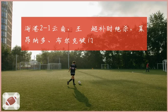 海港2-1云南,王燊超补时绝杀,莱昂纳多、布尔克破门