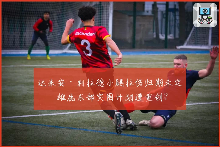 达米安·利拉德小腿拉伤归期未定，雄鹿东部突围计划遭重创？