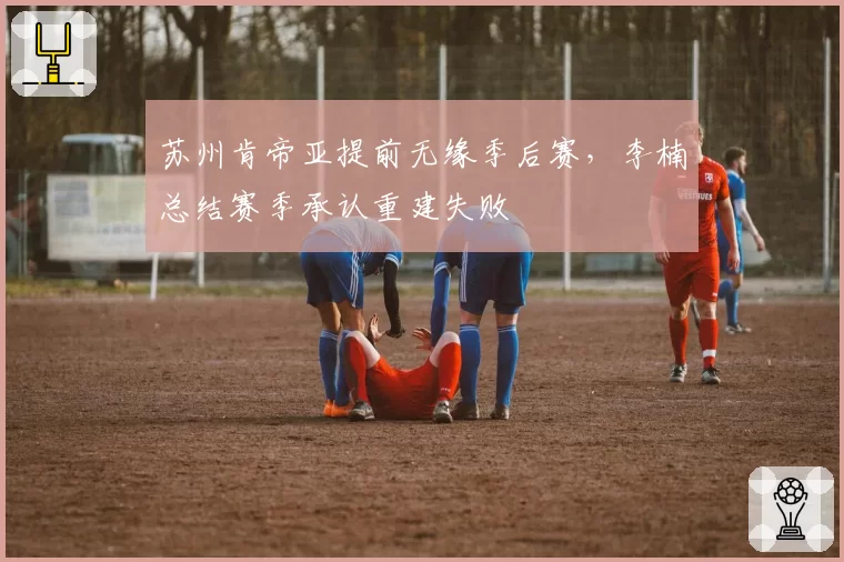 苏州肯帝亚提前无缘季后赛，李楠总结赛季承认重建失败