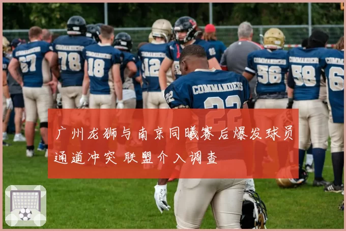 广州龙狮与南京同曦赛后爆发球员通道冲突 联盟介入调查
