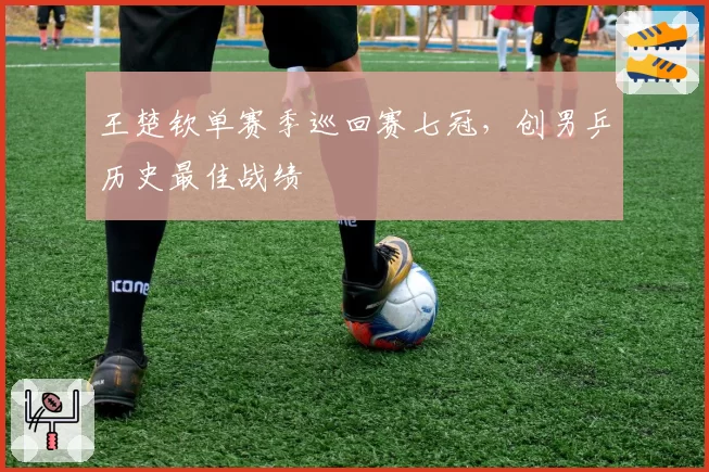 王楚钦单赛季巡回赛七冠,创男乒历史最佳战绩