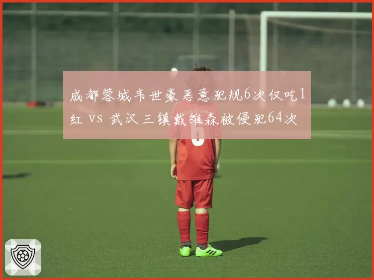 成都蓉城韦世豪恶意犯规6次仅吃1红 vs 武汉三镇戴维森被侵犯64次获11黄，裁判尺度保护与惩罚的失衡
