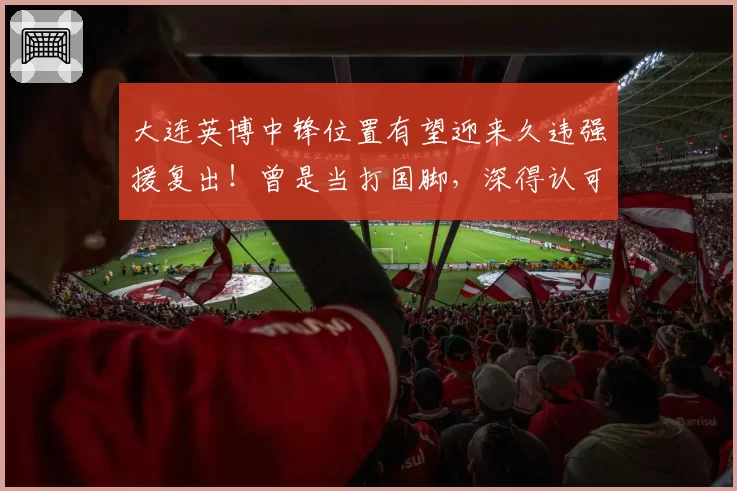 大连英博中锋位置有望迎来久违强援复出!曾是当打国脚,深得认可