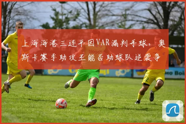 上海海港三连平因VAR漏判手球，奥斯卡赛季助攻王能否助球队逆袭争冠？
