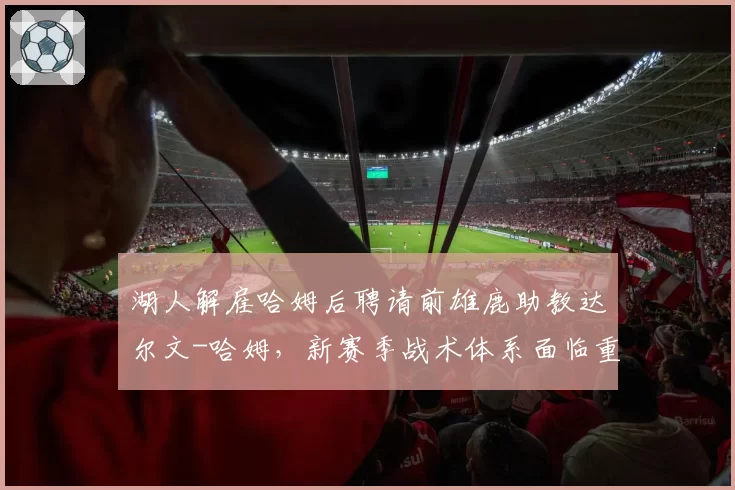 湖人解雇哈姆后聘请前雄鹿助教达尔文-哈姆，新赛季战术体系面临重构
