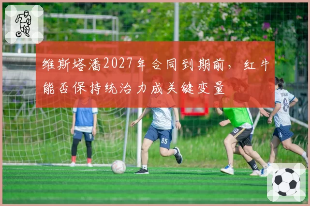 维斯塔潘2027年合同到期前,红牛能否保持统治力成关键变量