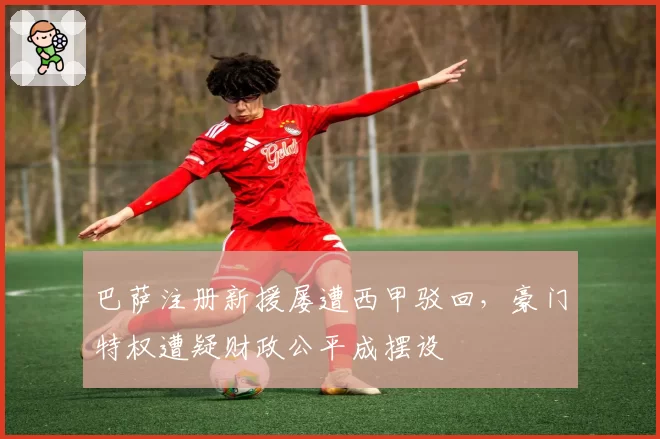 巴萨注册新援屡遭西甲驳回，豪门特权遭疑财政公平成摆设