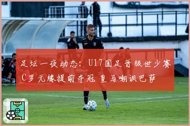 足坛一夜动态：U17国足晋级世少赛 C罗无缘提前夺冠 皇马嘲讽巴萨