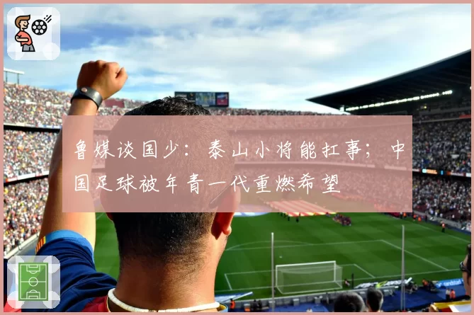 鲁媒谈国少：泰山小将能扛事；中国足球被年青一代重燃希望
