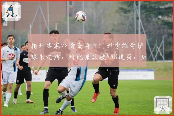 梅州客家vs青岛海牛:科索维奇铲球未吃牌,对比康瓜被VAR追罚,红黄线统一性或成改革方向