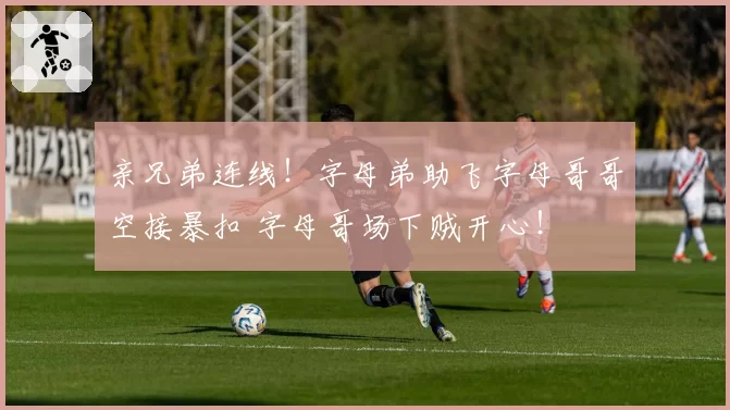 亲兄弟连线！字母弟助飞字母哥哥空接暴扣 字母哥场下贼开心！