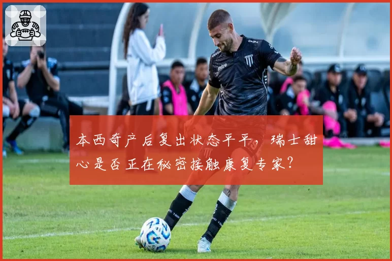 本西奇产后复出状态平平,瑞士甜心是否正在秘密接触康复专家?