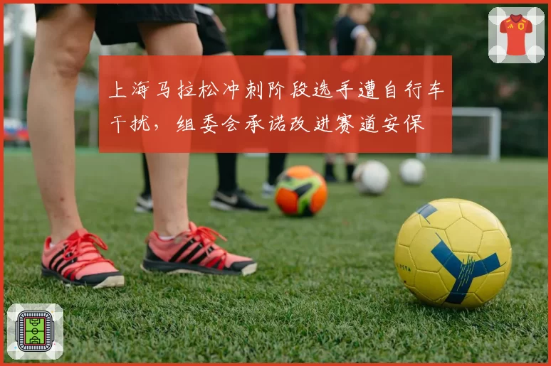 上海马拉松冲刺阶段选手遭自行车干扰，组委会承诺改进赛道安保