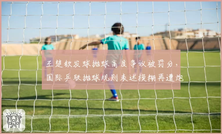 王楚钦发球抛球高度争议被罚分,国际乒联抛球规则表述模糊再遭炮轰