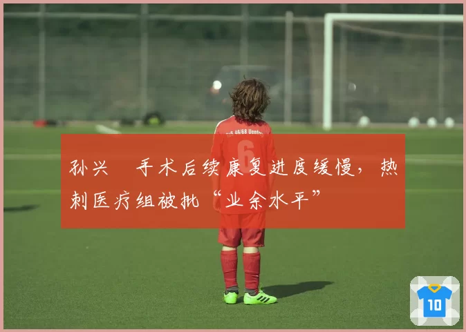 孙兴慜手术后续康复进度缓慢,热刺医疗组被批“业余水平”