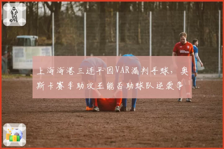 上海海港三连平因VAR漏判手球，奥斯卡赛季助攻王能否助球队逆袭争冠？