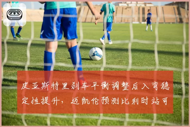 皮亚斯特里刹车平衡调整后入弯稳定性提升，迈凯伦预测比利时站可登台