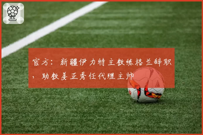 官方：新疆伊力特主教练格兰辞职，助教姜正秀任代理主帅