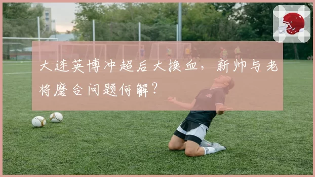 大连英博冲超后大换血,新帅与老将磨合问题何解?