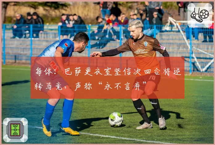每体:巴萨更衣室坚信次回合将逆转马竞,声称“永不言弃”